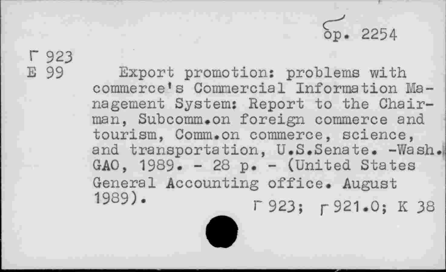 ﻿bp. 2254
r 923
E 99
Export promotion: problems with commerce’s Commercial Information Management System: Report to the Chairman, Subcomm.on foreign commerce and tourism, Comm.on commerce, science, and transportation, U.S.Senate. -Wash., GAO, 1939. - 28 p. - (United States General Accounting office. August 1989)*	r 923; r921.0; K 38